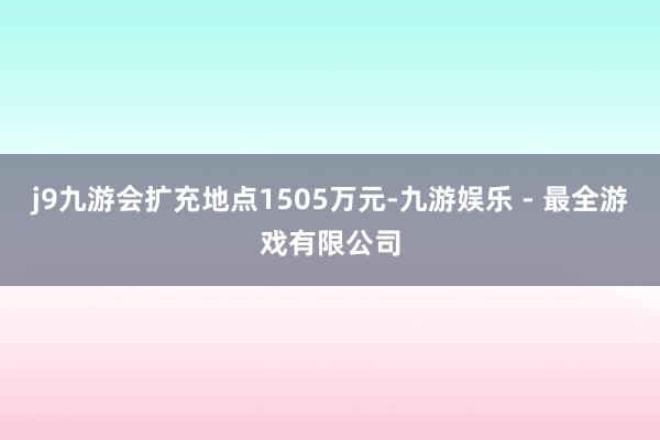 j9九游会扩充地点1505万元-九游娱乐 - 最全游戏有限公司