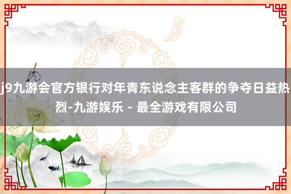 j9九游会官方银行对年青东说念主客群的争夺日益热烈-九游娱乐 - 最全游戏有限公司