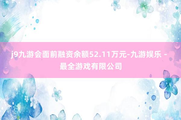 j9九游会面前融资余额52.11万元-九游娱乐 - 最全游戏有限公司