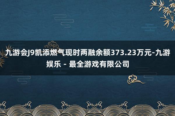 九游会J9凯添燃气现时两融余额373.23万元-九游娱乐 - 最全游戏有限公司