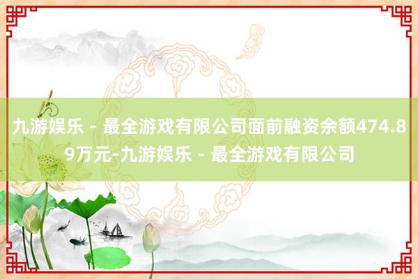 九游娱乐 - 最全游戏有限公司面前融资余额474.89万元-九游娱乐 - 最全游戏有限公司