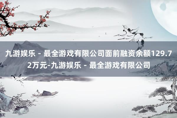 九游娱乐 - 最全游戏有限公司面前融资余额129.72万元-九游娱乐 - 最全游戏有限公司