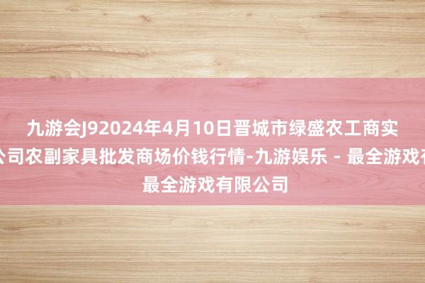 九游会J92024年4月10日晋城市绿盛农工商实业有限公司农副家具批发商场价钱行情-九游娱乐 - 最全游戏有限公司