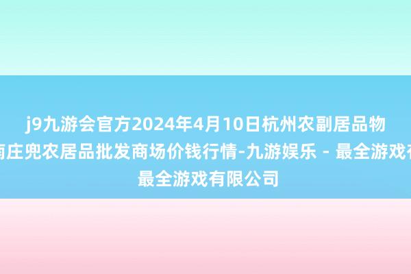 j9九游会官方2024年4月10日杭州农副居品物流中心南庄兜农居品批发商场价钱行情-九游娱乐 - 最全游戏有限公司