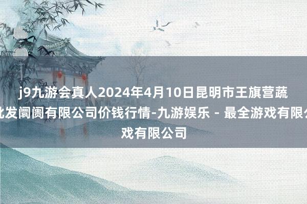 j9九游会真人2024年4月10日昆明市王旗营蔬菜批发阛阓有限公司价钱行情-九游娱乐 - 最全游戏有限公司