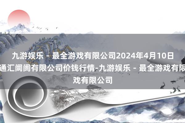 九游娱乐 - 最全游戏有限公司2024年4月10日新疆通汇阛阓有限公司价钱行情-九游娱乐 - 最全游戏有限公司