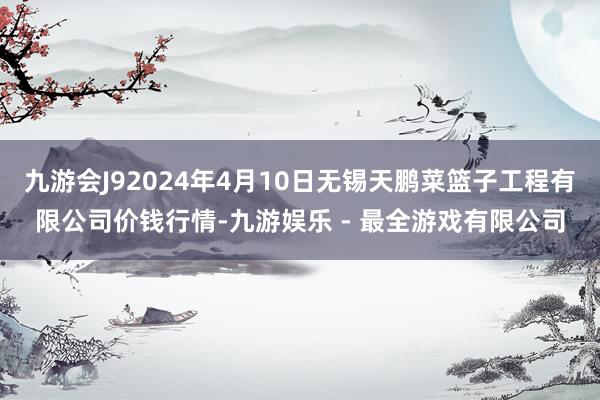 九游会J92024年4月10日无锡天鹏菜篮子工程有限公司价钱行情-九游娱乐 - 最全游戏有限公司