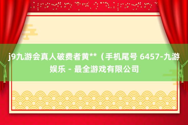 j9九游会真人破费者黄**（手机尾号 6457-九游娱乐 - 最全游戏有限公司