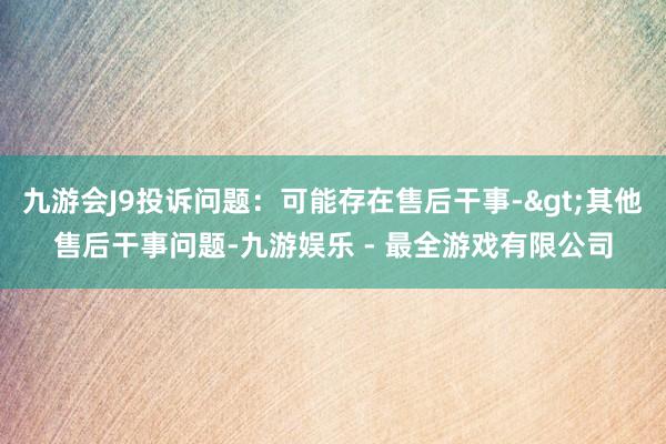 九游会J9投诉问题：可能存在售后干事->其他售后干事问题-九游娱乐 - 最全游戏有限公司