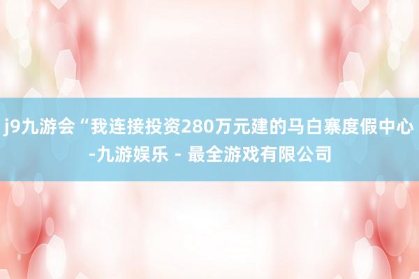 j9九游会“我连接投资280万元建的马白寨度假中心-九游娱乐 - 最全游戏有限公司