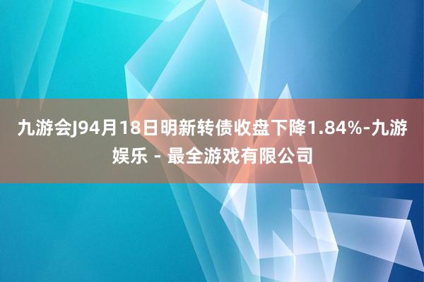 九游会J94月18日明新转债收盘下降1.84%-九游娱乐 - 最全游戏有限公司