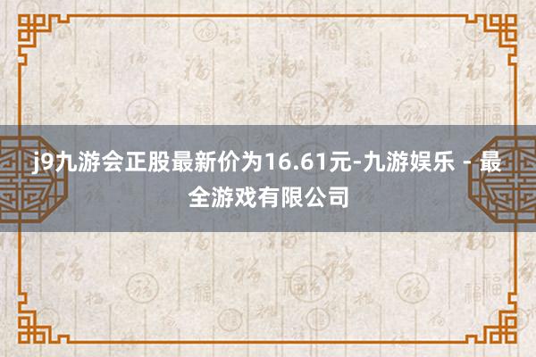 j9九游会正股最新价为16.61元-九游娱乐 - 最全游戏有限公司