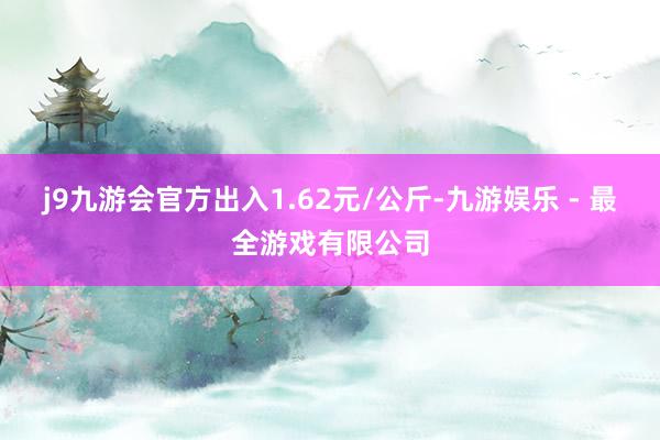 j9九游会官方出入1.62元/公斤-九游娱乐 - 最全游戏有限公司