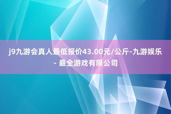 j9九游会真人最低报价43.00元/公斤-九游娱乐 - 最全游戏有限公司