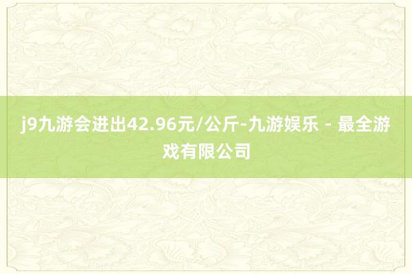 j9九游会进出42.96元/公斤-九游娱乐 - 最全游戏有限公司