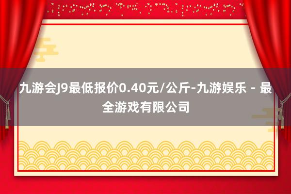 九游会J9最低报价0.40元/公斤-九游娱乐 - 最全游戏有限公司