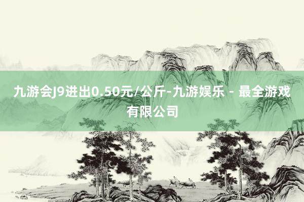 九游会J9进出0.50元/公斤-九游娱乐 - 最全游戏有限公司