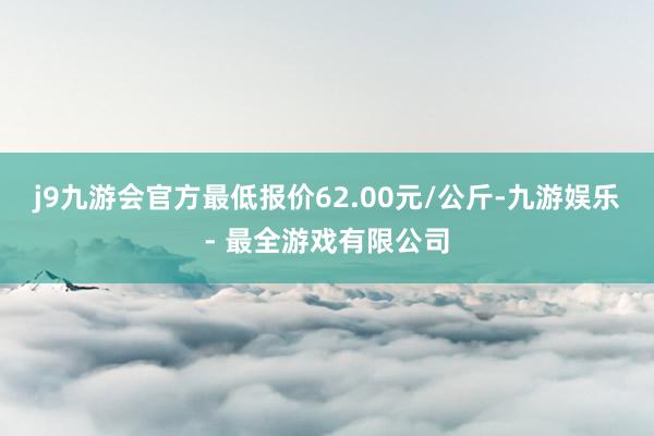 j9九游会官方最低报价62.00元/公斤-九游娱乐 - 最全游戏有限公司