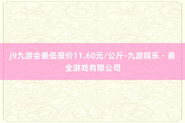 j9九游会最低报价11.60元/公斤-九游娱乐 - 最全游戏有限公司