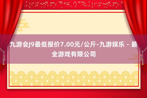 九游会J9最低报价7.00元/公斤-九游娱乐 - 最全游戏有限公司