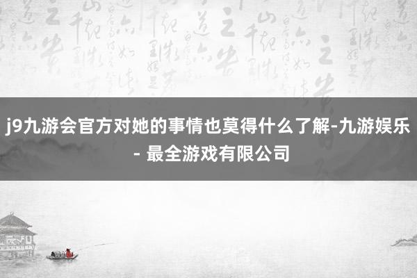 j9九游会官方对她的事情也莫得什么了解-九游娱乐 - 最全游戏有限公司