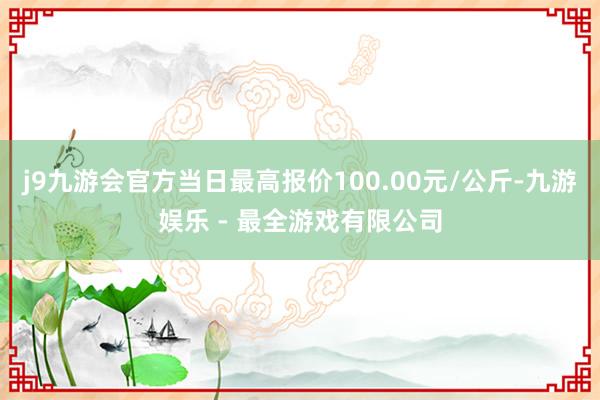 j9九游会官方当日最高报价100.00元/公斤-九游娱乐 - 最全游戏有限公司