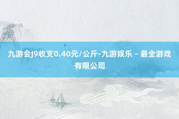 九游会J9收支0.40元/公斤-九游娱乐 - 最全游戏有限公司