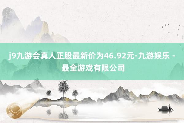 j9九游会真人正股最新价为46.92元-九游娱乐 - 最全游戏有限公司