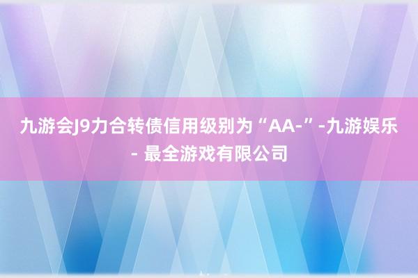 九游会J9力合转债信用级别为“AA-”-九游娱乐 - 最全游戏有限公司