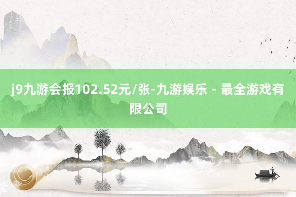 j9九游会报102.52元/张-九游娱乐 - 最全游戏有限公司