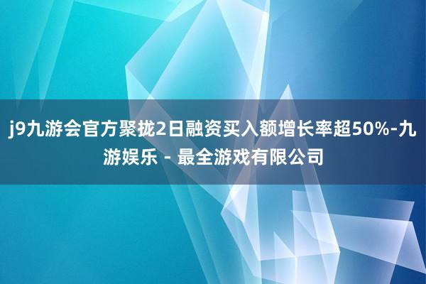 j9九游会官方聚拢2日融资买入额增长率超50%-九游娱乐 - 最全游戏有限公司