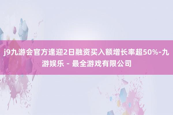 j9九游会官方逢迎2日融资买入额增长率超50%-九游娱乐 - 最全游戏有限公司