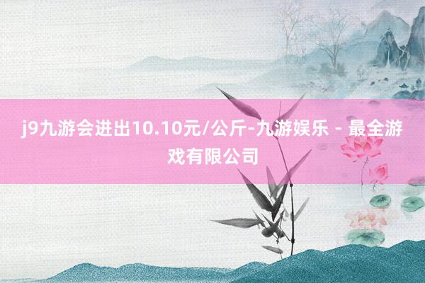 j9九游会进出10.10元/公斤-九游娱乐 - 最全游戏有限公司