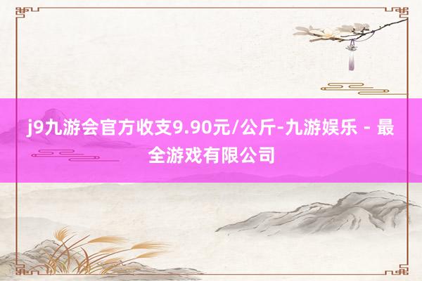 j9九游会官方收支9.90元/公斤-九游娱乐 - 最全游戏有限公司