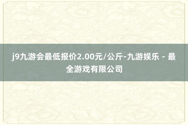 j9九游会最低报价2.00元/公斤-九游娱乐 - 最全游戏有限公司