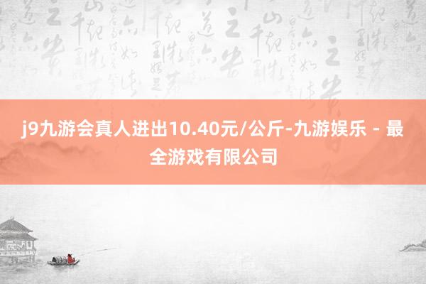 j9九游会真人进出10.40元/公斤-九游娱乐 - 最全游戏有限公司