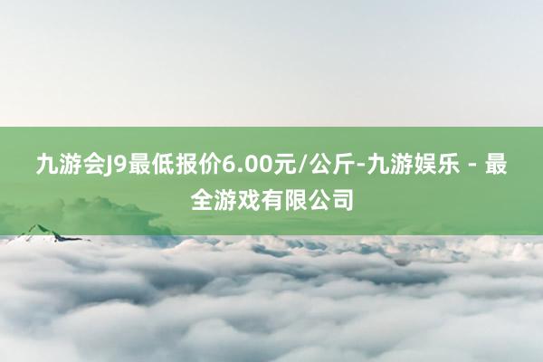 九游会J9最低报价6.00元/公斤-九游娱乐 - 最全游戏有限公司