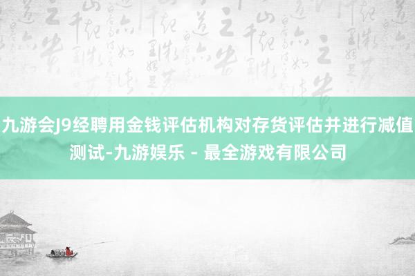 九游会J9经聘用金钱评估机构对存货评估并进行减值测试-九游娱乐 - 最全游戏有限公司