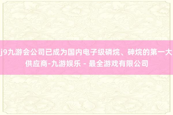 j9九游会公司已成为国内电子级磷烷、砷烷的第一大供应商-九游娱乐 - 最全游戏有限公司