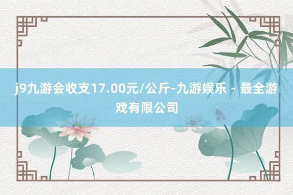 j9九游会收支17.00元/公斤-九游娱乐 - 最全游戏有限公司