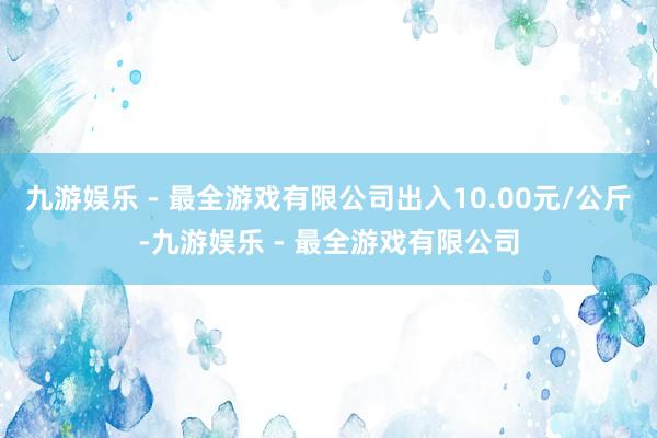 九游娱乐 - 最全游戏有限公司出入10.00元/公斤-九游娱乐 - 最全游戏有限公司