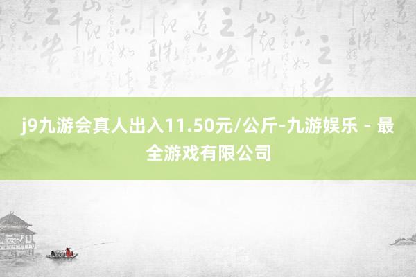 j9九游会真人出入11.50元/公斤-九游娱乐 - 最全游戏有限公司