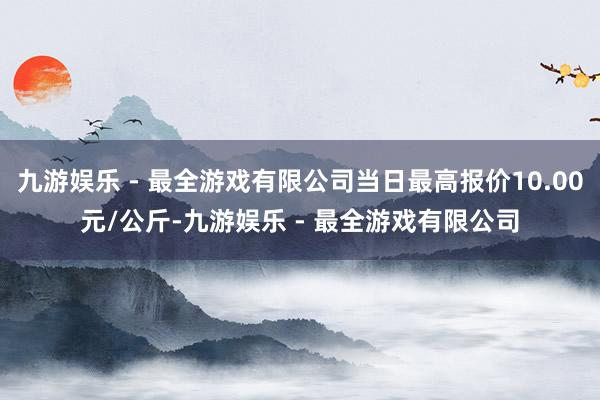 九游娱乐 - 最全游戏有限公司当日最高报价10.00元/公斤-九游娱乐 - 最全游戏有限公司