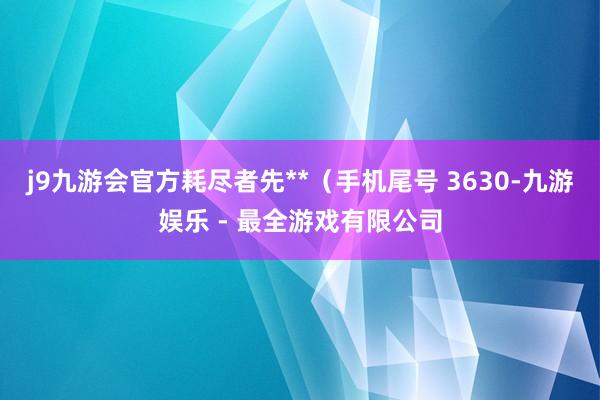 j9九游会官方耗尽者先**（手机尾号 3630-九游娱乐 - 最全游戏有限公司