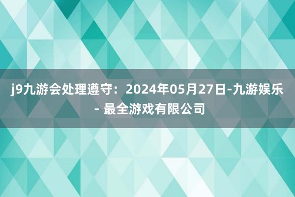 j9九游会处理遵守：2024年05月27日-九游娱乐 - 最全游戏有限公司