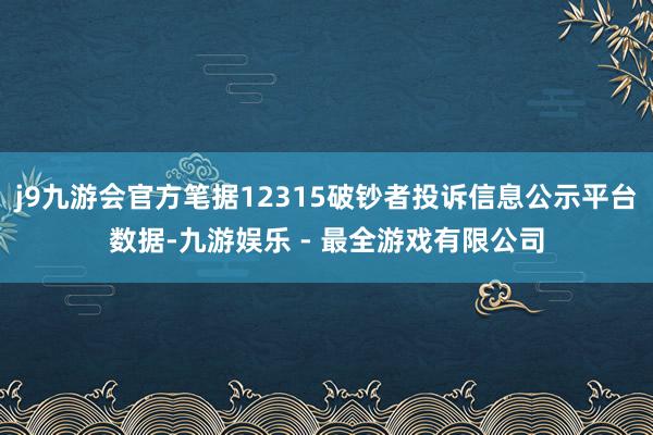 j9九游会官方笔据12315破钞者投诉信息公示平台数据-九游娱乐 - 最全游戏有限公司