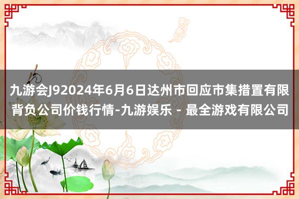 九游会J92024年6月6日达州市回应市集措置有限背负公司价钱行情-九游娱乐 - 最全游戏有限公司