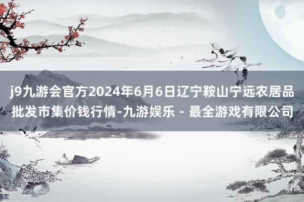 j9九游会官方2024年6月6日辽宁鞍山宁远农居品批发市集价钱行情-九游娱乐 - 最全游戏有限公司