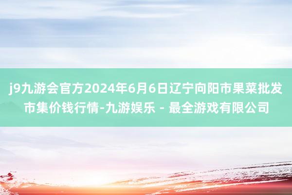 j9九游会官方2024年6月6日辽宁向阳市果菜批发市集价钱行情-九游娱乐 - 最全游戏有限公司