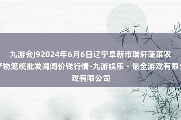 九游会J92024年6月6日辽宁阜新市瑞轩蔬菜农副产物笼统批发阛阓价钱行情-九游娱乐 - 最全游戏有限公司